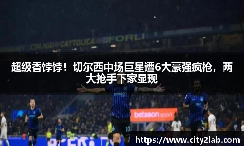 超级香饽饽！切尔西中场巨星遭6大豪强疯抢，两大抢手下家显现